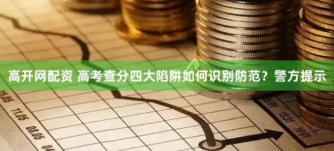 高开网配资 高考查分四大陷阱如何识别防范？警方提示