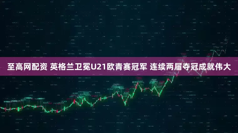 至高网配资 英格兰卫冕U21欧青赛冠军 连续两届夺冠成就伟大