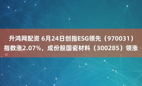 升鸿网配资 6月24日创指ESG领先（970031）指数涨2.07%，成份股国瓷材料（300285）领涨