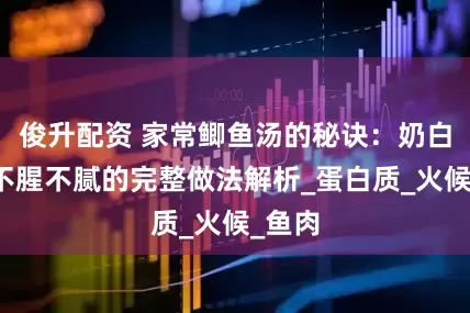 俊升配资 家常鲫鱼汤的秘诀：奶白鲜香不腥不腻的完整做法解析_蛋白质_火候_鱼肉