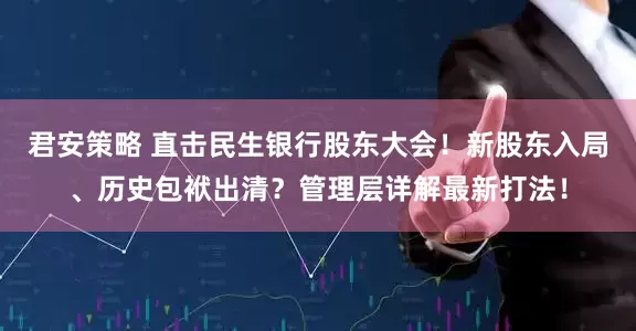 君安策略 直击民生银行股东大会！新股东入局、历史包袱出清？管理层详解最新打法！