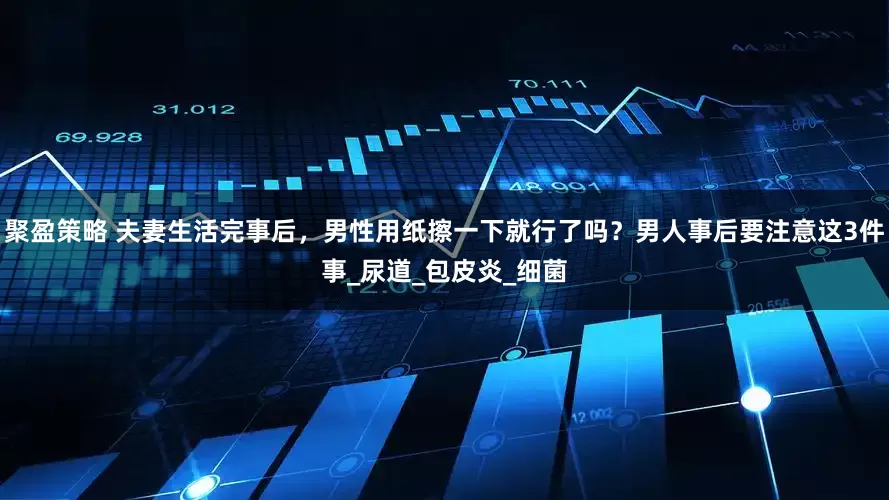 聚盈策略 夫妻生活完事后，男性用纸擦一下就行了吗？男人事后要注意这3件事_尿道_包皮炎_细菌