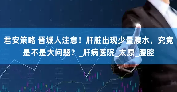 君安策略 晋城人注意！肝脏出现少量腹水，究竟是不是大问题？_肝病医院_太原_腹腔