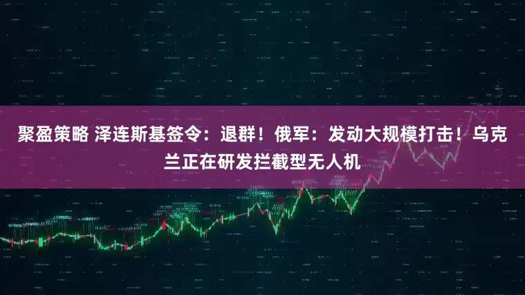 聚盈策略 泽连斯基签令：退群！俄军：发动大规模打击！乌克兰正在研发拦截型无人机