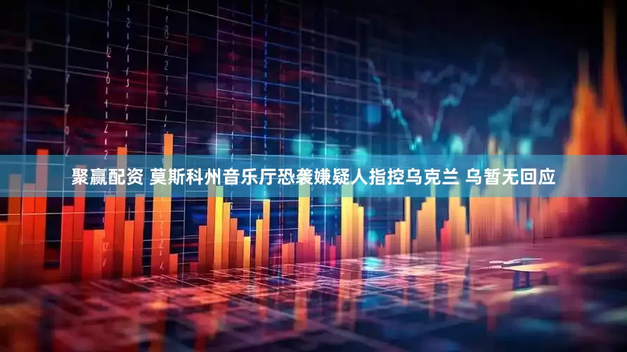 聚赢配资 莫斯科州音乐厅恐袭嫌疑人指控乌克兰 乌暂无回应