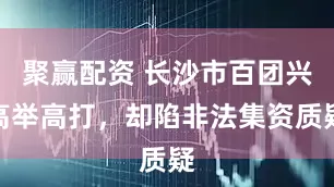 聚赢配资 长沙市百团兴高举高打，却陷非法集资质疑