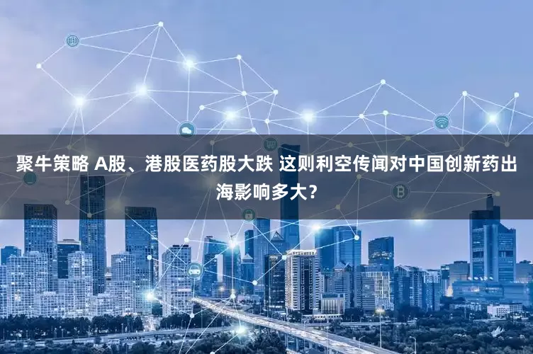 聚牛策略 A股、港股医药股大跌 这则利空传闻对中国创新药出海影响多大？