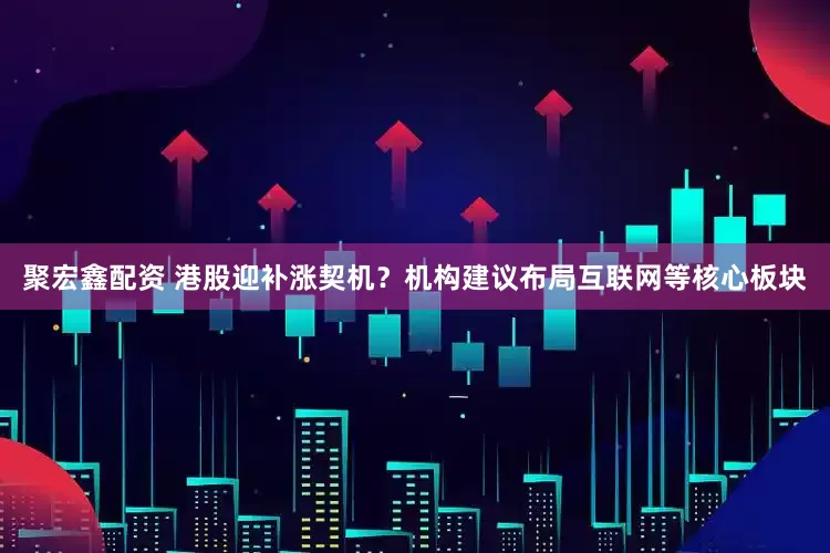 聚宏鑫配资 港股迎补涨契机？机构建议布局互联网等核心板块