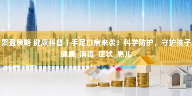 聚盈策略 健康科普丨手足口病来袭！科学防护，守护孩子健康_消毒_症状_患儿