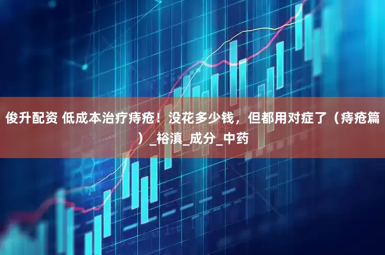 俊升配资 低成本治疗痔疮！没花多少钱，但都用对症了（痔疮篇）_裕滇_成分_中药