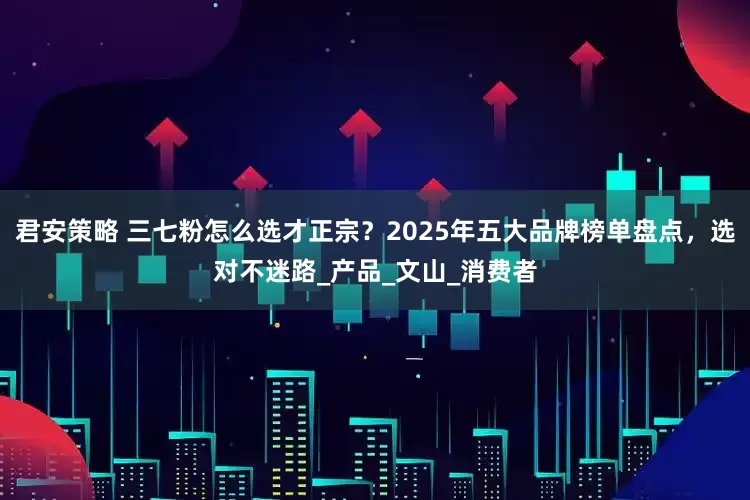 君安策略 三七粉怎么选才正宗？2025年五大品牌榜单盘点，选对不迷路_产品_文山_消费者