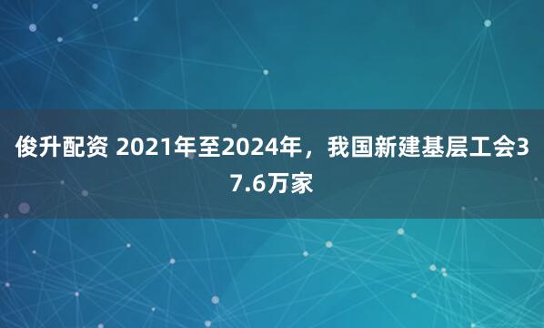 俊升配资 2021年至2024年，我国新建基层工会37.6万家