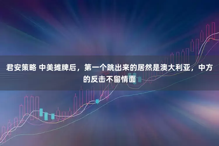 君安策略 中美摊牌后，第一个跳出来的居然是澳大利亚，中方的反击不留情面