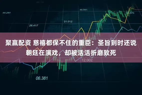 聚赢配资 慈禧都保不住的重臣：圣旨到时还说朝廷在演戏，却被活活折磨致死