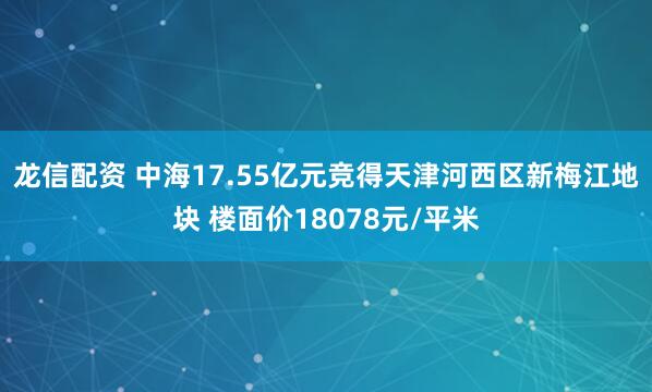 龙信配资 中海17.55亿元竞得天津河西区新梅江地块 楼面价18078元/平米