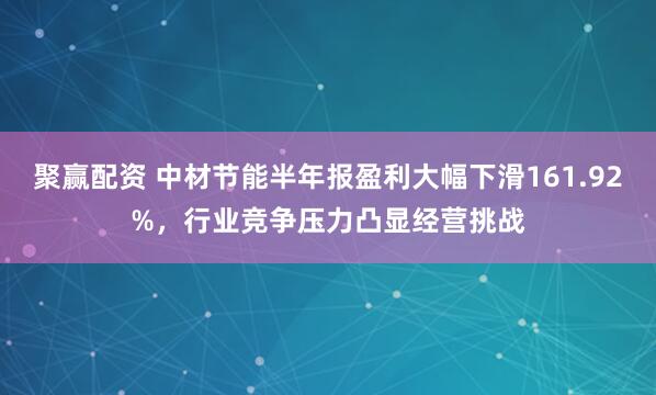聚赢配资 中材节能半年报盈利大幅下滑161.92%，行业竞争压力凸显经营挑战