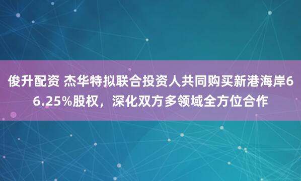 俊升配资 杰华特拟联合投资人共同购买新港海岸66.25%股权，深化双方多领域全方位合作