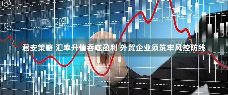 君安策略 汇率升值吞噬盈利 外贸企业须筑牢风控防线
