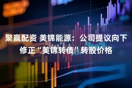聚赢配资 美锦能源：公司提议向下修正“美锦转债”转股价格