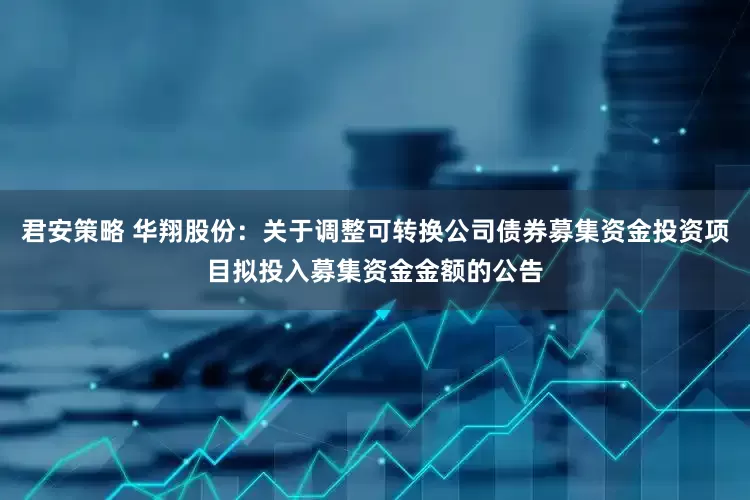 君安策略 华翔股份：关于调整可转换公司债券募集资金投资项目拟投入募集资金金额的公告